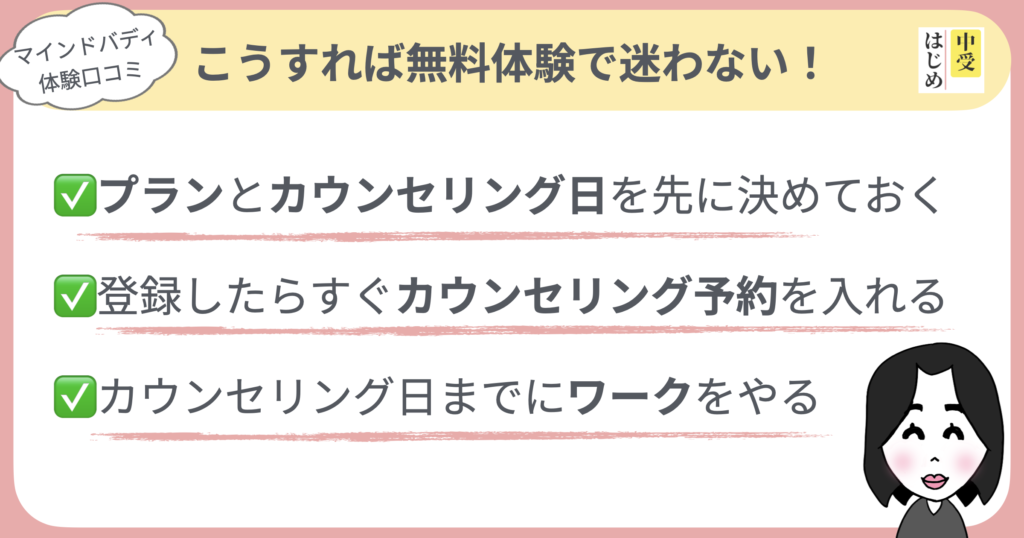 こうすれば無料体験で迷わない
・プランとカウンセリング日を先に決めておく
・登録したらすぐカウンセリング予約を入れる
・カウンセリング日までにワークをやる